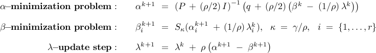      begin{array}{rllll}     bf{alpha !! - !! minimization~problem:}         &&     alpha^{k+1}     & !! = !! &     left(     P , + , (rho/2) , I     right)^{-1}     left(      q      , + ,      (rho/2)      left(       beta^k     ; - ;     ( 1/rho )     ,     lambda^k     right)     right)     [0.35cm]     bf{beta !! - !! minimization~problem:}             &&     beta_i^{k+1}     & !! = !! &     S_{kappa}     (       alpha_i^{k+1}     ; + ,     left( 1/rho right)     lambda_i^k ),     ~~     kappa     ; = ;     gamma/rho,     ~~     i      ; = ;      left{     1, ldots, r     right}     [0.35cm]     bf{lambda !! - !! update~step:}     &&         lambda^{k+1}     & !! = !! &     lambda^{k}     ;+;     rho left( alpha^{k+1} ; - ; beta^{k+1} right)     end{array}     