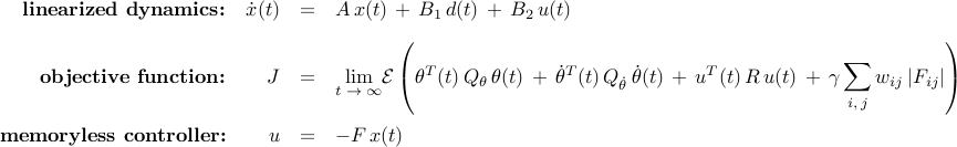      begin{array}{rrcl}     mbox{bf linearized dynamics:}     &     dot{x}(t)     & = &      A , x(t) ,+, B_1 , d(t) ,+, B_2 , u(t)     [0.35cm]     mbox{bf objective function:}     &     J      & = &       displaystyle{lim_{t ; to ; infty}}     {cal E}     left(     theta^{T} (t) , Q_{theta} , theta(t)      ,+,      dot{theta}^{T} (t) , Q_{dot{theta}} , dot{theta} (t)      ,+,     u^{T} (t) , R , u(t)      ,+,      gamma , displaystyle{sum_{i, , j}} , w_{ij} , |F_{ij}|     right)     [0.6cm]     mbox{bf memoryless controller:}     &     u     & = &     -F , x(t)     end{array}     