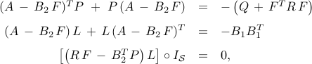      begin{array}{rcl}     (A , - , B_2 , F )^T P     ~ + ~     P , (A , - , B_2 , F )     & = &     - left( Q ,+, F^T R , F  right)     [0.25cm]     (A , - , B_2 , F ) , L ,+, L , (A , - , B_2 , F )^T     & = &     -B_1 B_1^T     [0.25cm]     left[ left( R , F , - , B_2^T P right) L right] circ I_{cal S}     & = &     0,     end{array}     