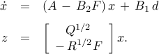      begin{array}{rcl}     dot{x}     & = &     (A ,-, B_2 F) , x ,+, B_1 , d     [0.25cm]     z     & = &     left[     begin{array}{c}     Q^{1/2}       -,R^{1/2} F      end{array}     right]     x.     end{array}     