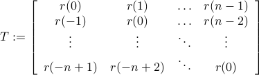  T:= left[ begin{array}{cccc} 	r(0) & r(1) & ldots& r(n-1) 	r(-1)& r(0) & ldots & r(n-2) 	vdots& vdots & ddots & vdots 	r(-n+1)& r(-n+2)& ddots& r(0) 	end{array}right] 