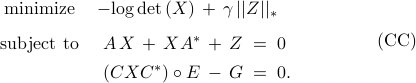  	begin{array}{cl} 	{rm minimize} 	&  	-{rm log,det}left(Xright) ,+, gamma,||Z||_* 	[.25cm] 	{rm subject~to}  	& 	~A , X ,+, X A^* ,+, Z  ;=; 0 	[.15cm] 	& 	,,left(C X C^* right)circ E ,-, G ;=; 0. 	 end{array} 	hspace{1.5cm}     	{rm (CC)} 