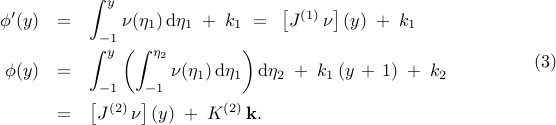  begin{array}{rcl} phi'(y) & = & {displaystyle int_{-1}^{y} nu(eta_{1}) , mathrm{d} eta_{1}} ; + ; k_1 ~ = ~ left[ J^{(1)} , nu right] (y) ; + ; k_1 [0.35cm] phi(y) & = & {displaystyle int_{-1}^{y} left( int_{-1}^{eta_{2}} nu(eta_{1}) , mathrm{d} eta_{1} right) mathrm{d} eta_{2} ; + ; k_{1} left( y , + , 1 right) ; + ; k_{2}} [0.4cm] & = & left[ J^{(2)} , nu right] (y) ; + ; K^{(2)} , mathbf{k}. end{array} hspace{1.5cm} mathrm{(3)} 