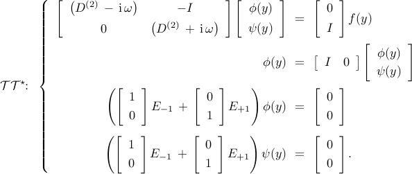  mathcal{T} mathcal{T}^{star}!!: ~ left{ begin{array}{rcl} left[ begin{array}{cc} left( D^{(2)} , - , mathrm{i} , omega right) & -I [0.15cm] 0 & left( D^{(2)} , + , mathrm{i} , omega right) end{array} right] left[ begin{array}{c} phi(y) [0.15cm] psi(y) end{array} right] & !! = !! &  left[ begin{array}{c} 0 [0.15cm] I end{array} right] f(y) [0.5cm] phi (y) & !! = !! & left[ begin{array}{cc} I & 0 end{array} right] left[ begin{array}{c} phi (y) [0.1cm] psi (y) end{array} right] [0.5cm] left( left[ begin{array}{c} 1 [0.1cm] 0 end{array} right] E_{-1} , + , left[ begin{array}{c} 0 [0.1cm] 1 end{array} right] E_{+1} right) phi(y) & !! = !! & left[ begin{array}{c} 0 [0.1cm] 0 end{array} right] [0.6cm] left( left[ begin{array}{c} 1 [0.1cm] 0 end{array} right] E_{-1} , + , left[ begin{array}{c} 0 [0.1cm] 1 end{array} right] E_{+1} right) psi(y) & !! = !! & left[ begin{array}{c} 0 [0.1cm] 0 end{array} right]. end{array} right. 