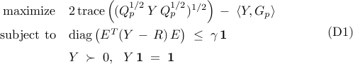 	begin{array}{rl} 	!!!! 	{rm maximize} 	& 	2 , {rm trace} 	left( 	( Q_p^{1/2} , Y , Q_p^{1/2})^{1/2} 	right) 	, - ; 	langle{Y,G_p}rangle     [0.25cm] 	!!!!     {rm subject~to} 	& 	{rm diag} left( E^{T} (Y ,-, R) , E right) 	; leq ; 	gamma , mathbf{1} 	[0.2cm] 	!!!! 	& 	Y ; succ ; 0,     	~~   	 	Y , mathbf{1} ;=; mathbf{1} 	end{array}     hspace{1.25cm}     {rm (D1)}     