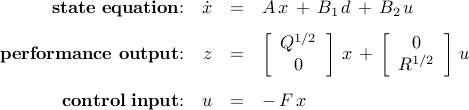      begin{array}{rrcl}     {bf state~equation}!!:     &     dot{x}     & = &     A , x ,+, B_1 , d ,+, B_2 , u     [0.25cm]     {bf performance~output}!!:     &         z     & = &     left[     begin{array}{c}     Q^{1/2}      0     end{array}      right]     , x      , + ,     left[     begin{array}{c}     0      R^{1/2}     end{array}      right]     , u     [0.5cm]     {bf control~input}!!:     &         u     & = &     - ,     F , x     end{array}     